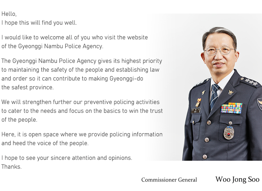 Hello, I hope this will find you well.  I would like to welcome all of you who visit the website of the Gyeonggi Nambu Police Agency.  The Gyeonggi Nambu Police Agency gives its highest priority to maintaining the safety of the people and establishing law and order so it can contribute to making Gyeonggi-do the safest province.  We will strengthen further our preventive policing activities to cater to the needs and focus on the basics to win the trust of the people.  Here, it is open space where we provide policing information and heed the voice of the people.  I hope to see your sincere attention and opinions. Thanks.